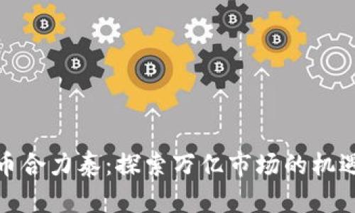 数字货币合力泰：探索万亿市场的机遇与挑战
